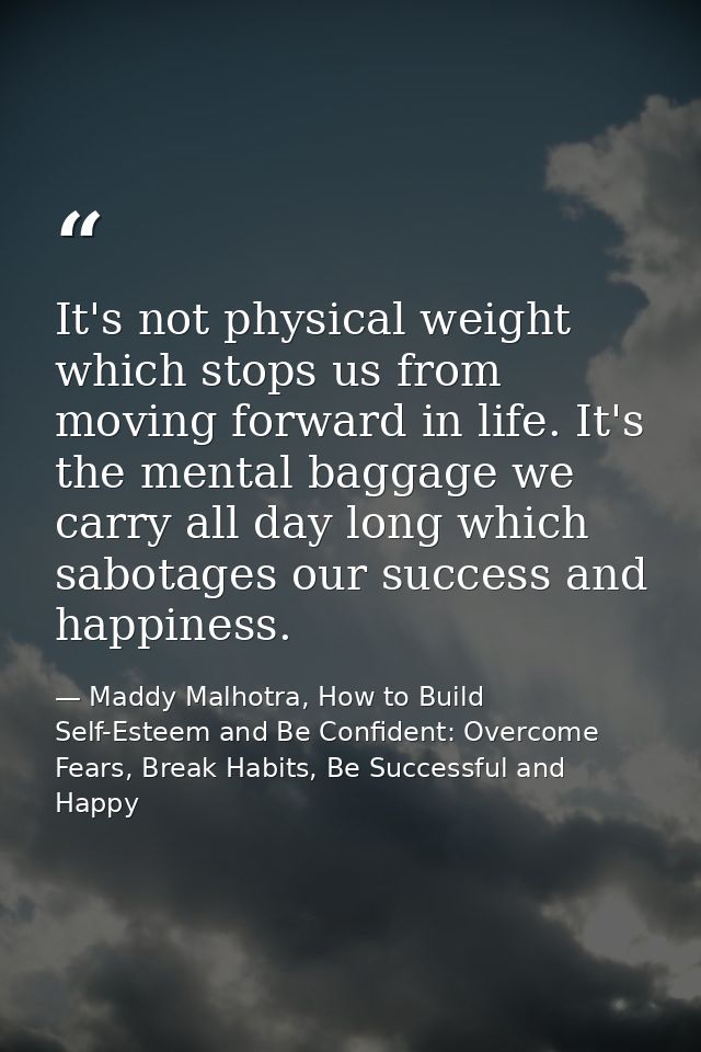 It's not physical weight which stops us from moving forward in life. It's the mental baggage we carry all day long which — Maddy Malhotra, How to Build Self-Esteem and Be Confident: Overcome Fears, Break Habits, Be Successful and Happy