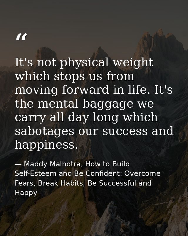 It's not physical weight which stops us from moving forward in life. It's the mental baggage we carry all day long which — Maddy Malhotra, How to Build Self-Esteem and Be Confident: Overcome Fears, Break Habits, Be Successful and Happy