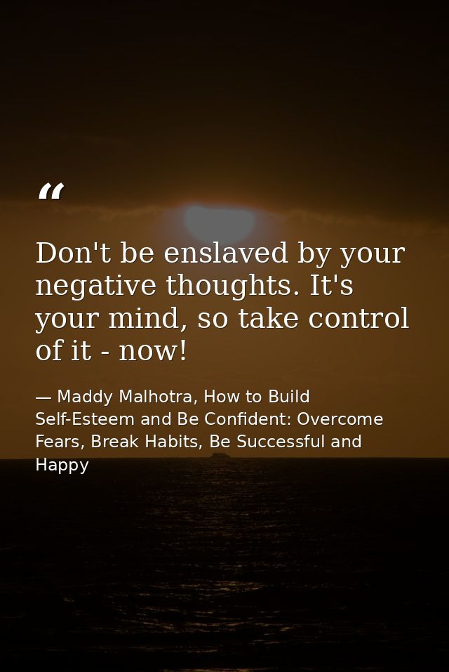 Don't be enslaved by your negative thoughts. It's your mind, so take control of it - now! — Maddy Malhotra, How to Build Self-Esteem and Be Confident: Overcome Fears, Break Habits, Be Successful and Happy