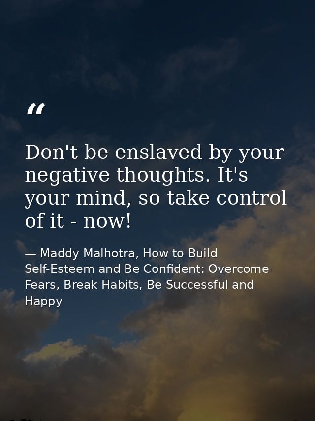 Don't be enslaved by your negative thoughts. It's your mind, so take control of it - now! — Maddy Malhotra, How to Build Self-Esteem and Be Confident: Overcome Fears, Break Habits, Be Successful and Happy