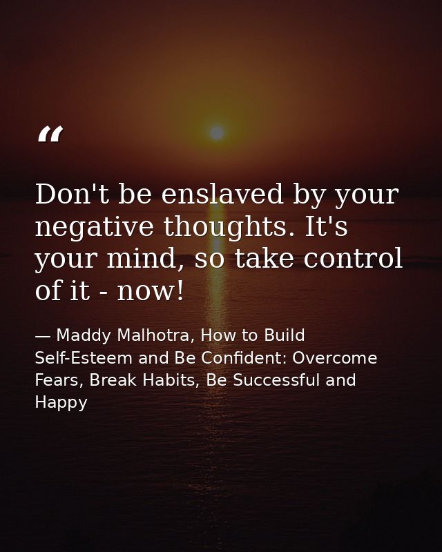 Don't be enslaved by your negative thoughts. It's your mind, so take control of it - now! — Maddy Malhotra, How to Build Self-Esteem and Be Confident: Overcome Fears, Break Habits, Be Successful and Happy