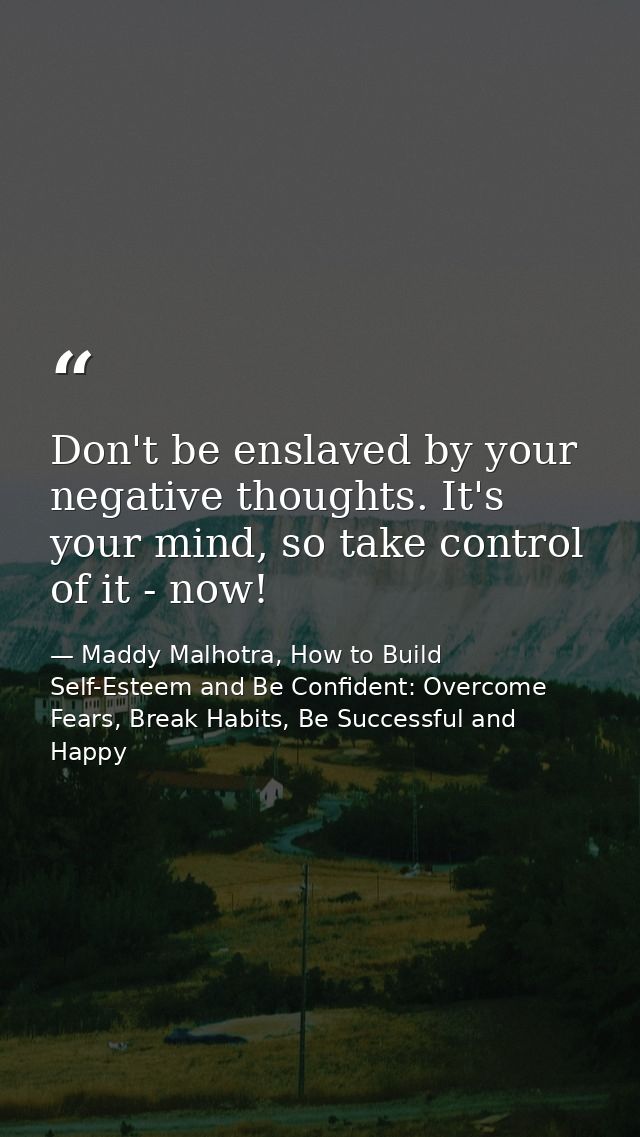 Don't be enslaved by your negative thoughts. It's your mind, so take control of it - now! — Maddy Malhotra, How to Build Self-Esteem and Be Confident: Overcome Fears, Break Habits, Be Successful and Happy