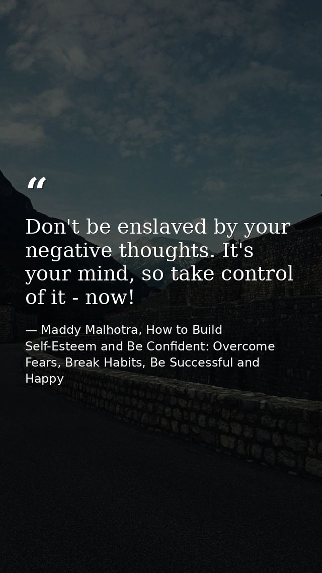 Don't be enslaved by your negative thoughts. It's your mind, so take control of it - now! — Maddy Malhotra, How to Build Self-Esteem and Be Confident: Overcome Fears, Break Habits, Be Successful and Happy