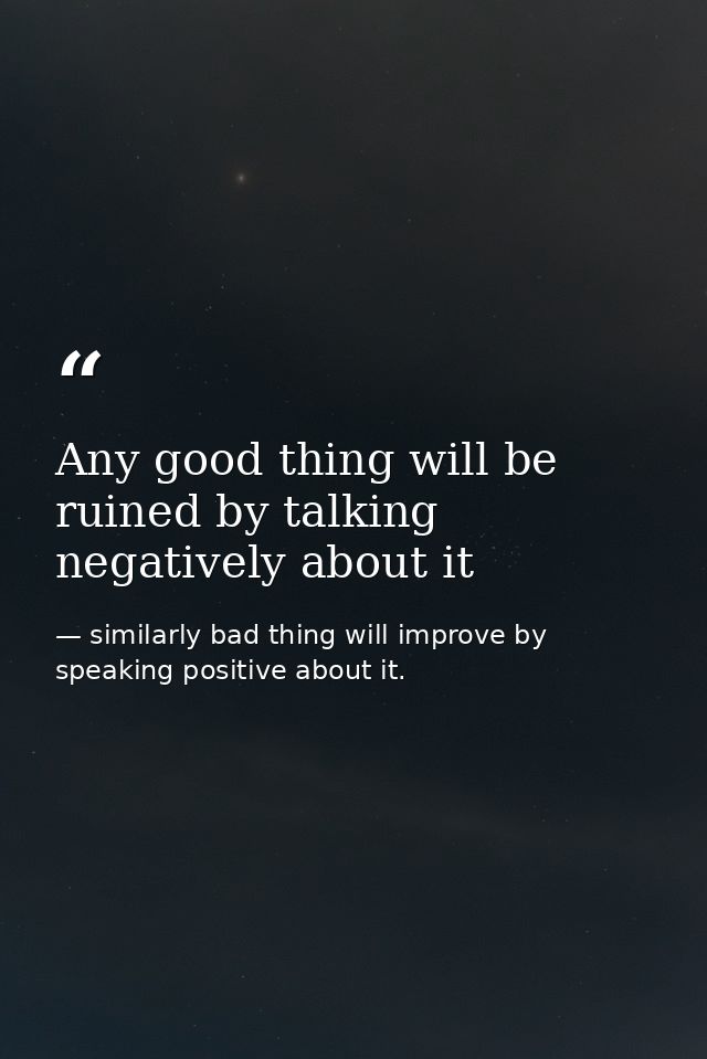 Any good thing will be ruined by talking negatively about it — similarly bad thing will improve by speaking positive about it.