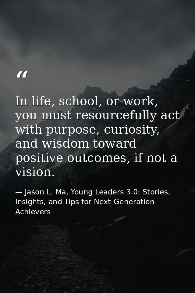 In life, school, or work, you must resourcefully act with purpose, curiosity, and wisdom toward positive outcomes, if no — Jason L. Ma, Young Leaders 3.0: Stories, Insights, and Tips for Next-Generation Achievers