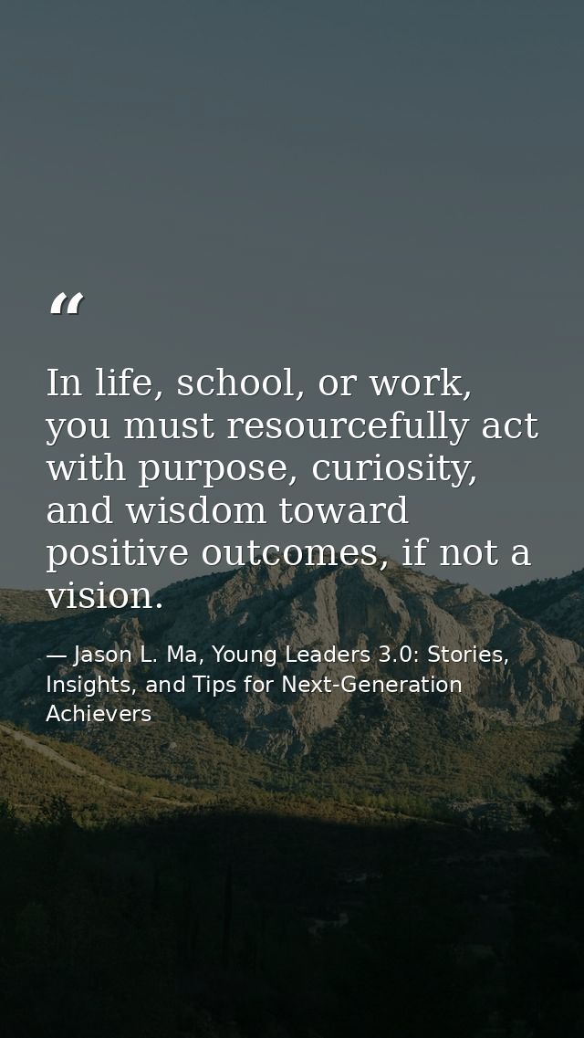 In life, school, or work, you must resourcefully act with purpose, curiosity, and wisdom toward positive outcomes, if no — Jason L. Ma, Young Leaders 3.0: Stories, Insights, and Tips for Next-Generation Achievers