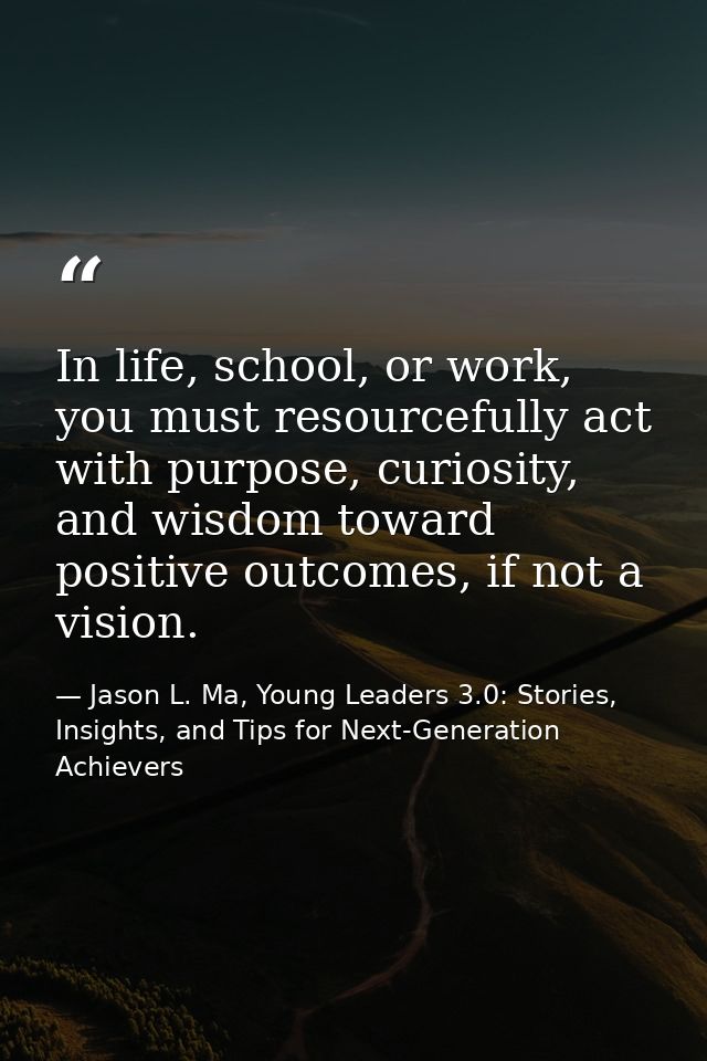 In life, school, or work, you must resourcefully act with purpose, curiosity, and wisdom toward positive outcomes, if no — Jason L. Ma, Young Leaders 3.0: Stories, Insights, and Tips for Next-Generation Achievers