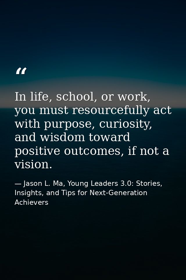 In life, school, or work, you must resourcefully act with purpose, curiosity, and wisdom toward positive outcomes, if no — Jason L. Ma, Young Leaders 3.0: Stories, Insights, and Tips for Next-Generation Achievers