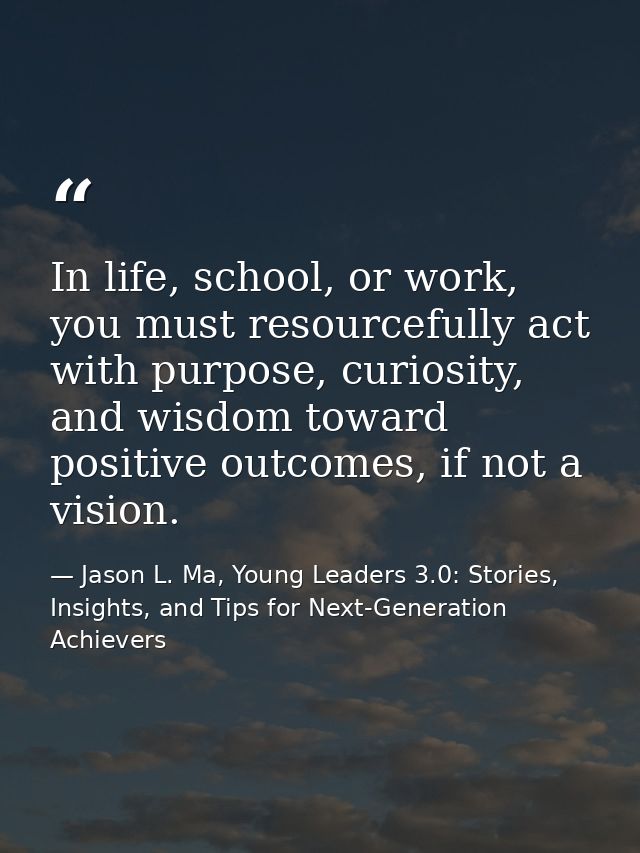 In life, school, or work, you must resourcefully act with purpose, curiosity, and wisdom toward positive outcomes, if no — Jason L. Ma, Young Leaders 3.0: Stories, Insights, and Tips for Next-Generation Achievers