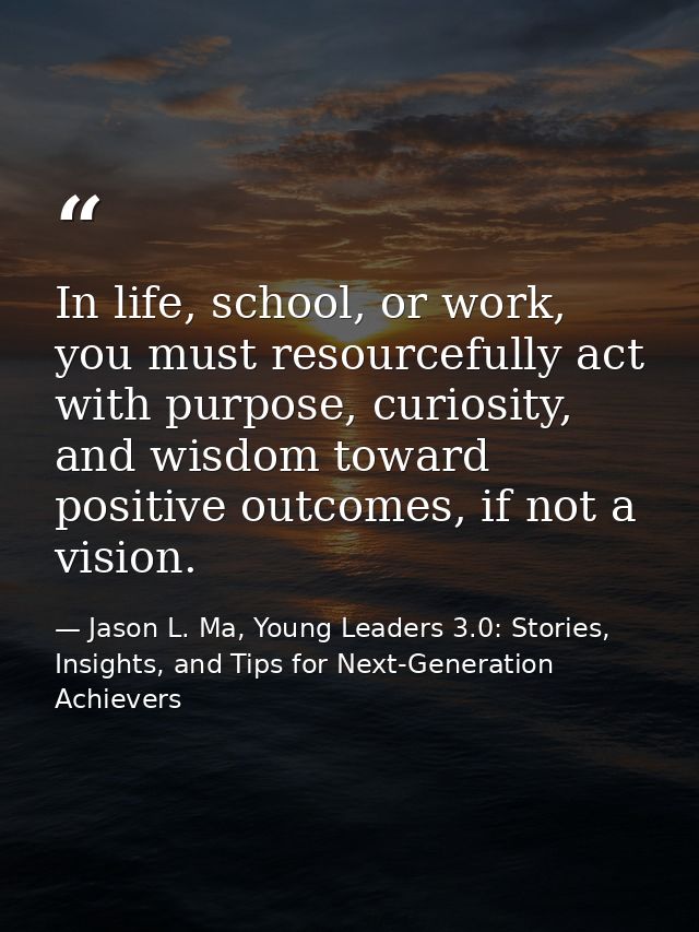 In life, school, or work, you must resourcefully act with purpose, curiosity, and wisdom toward positive outcomes, if no — Jason L. Ma, Young Leaders 3.0: Stories, Insights, and Tips for Next-Generation Achievers