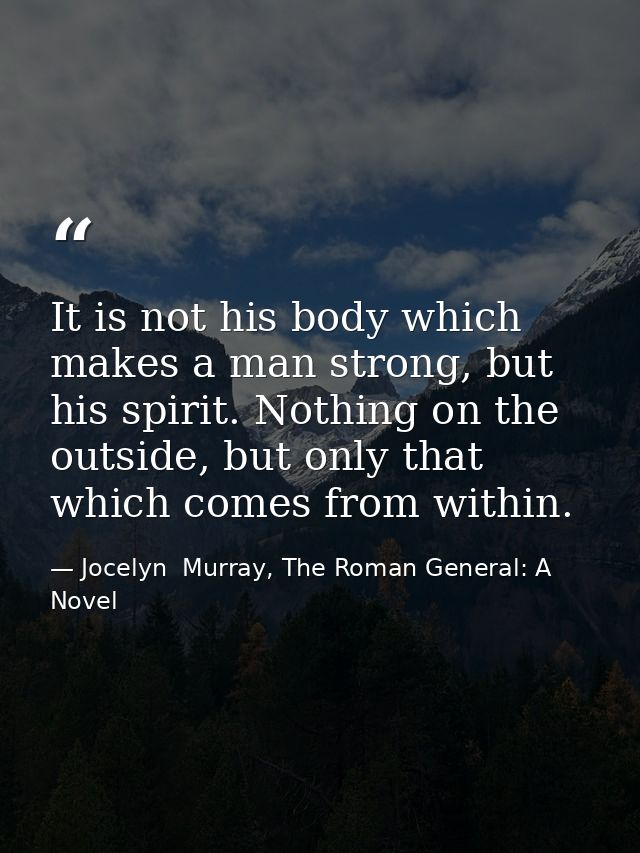 It is not his body which makes a man strong, but his spirit. Nothing on the outside, but only that which comes from with — Jocelyn  Murray, The Roman General: A Novel