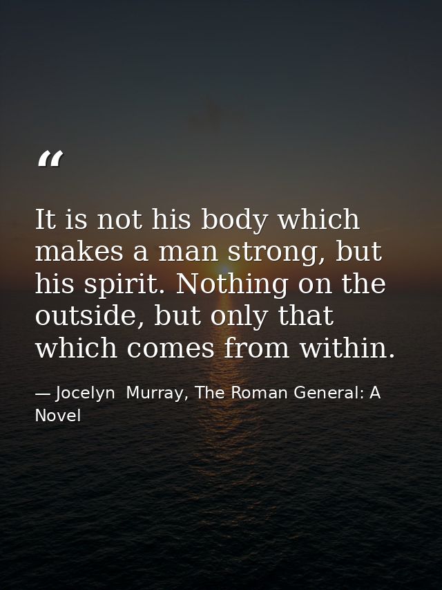 It is not his body which makes a man strong, but his spirit. Nothing on the outside, but only that which comes from with — Jocelyn  Murray, The Roman General: A Novel