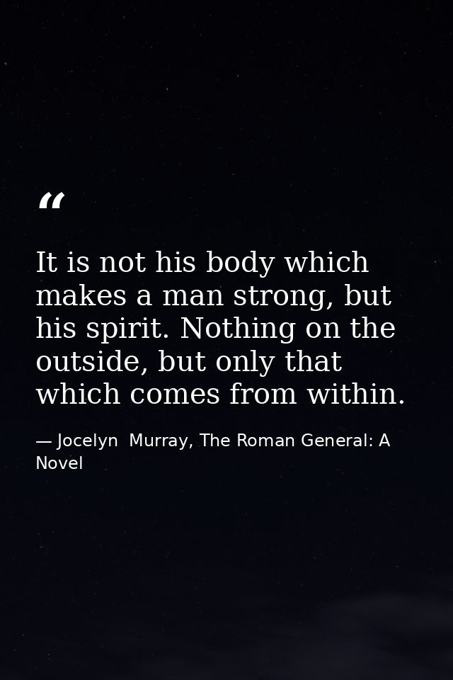 It is not his body which makes a man strong, but his spirit. Nothing on the outside, but only that which comes from with — Jocelyn  Murray, The Roman General: A Novel