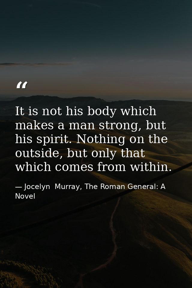 It is not his body which makes a man strong, but his spirit. Nothing on the outside, but only that which comes from with — Jocelyn  Murray, The Roman General: A Novel