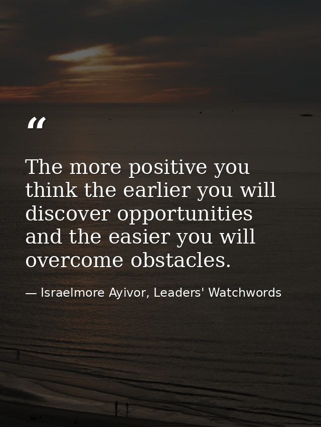 The more positive you think the earlier you will discover opportunities and the easier you will overcome obstacles. — Israelmore Ayivor, Leaders' Watchwords