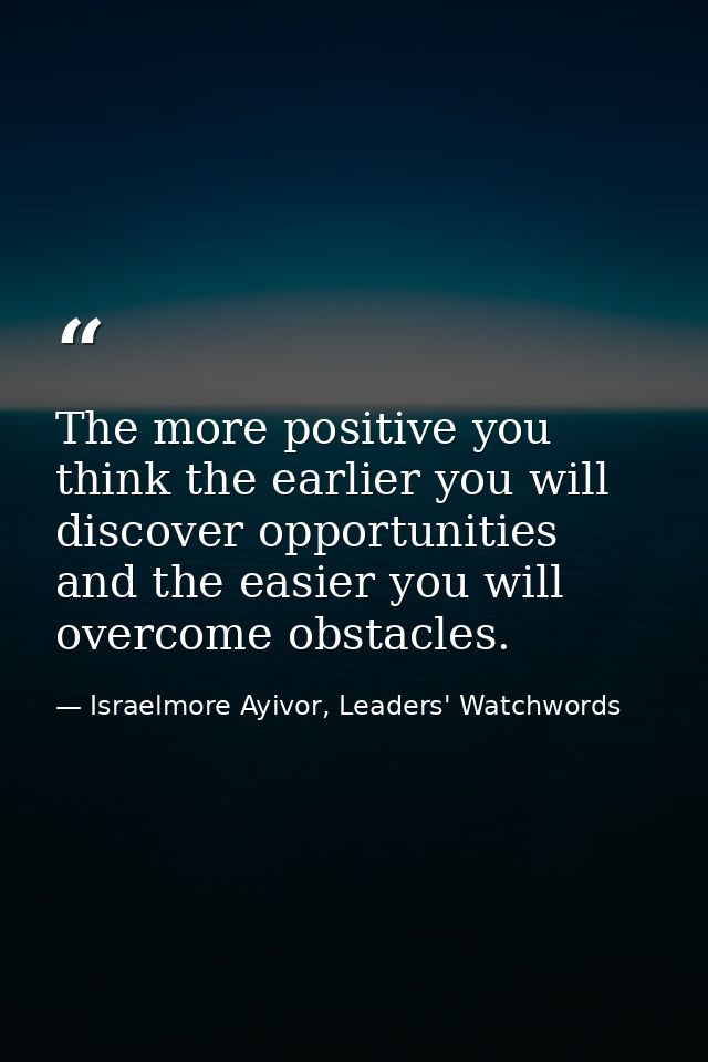 The more positive you think the earlier you will discover opportunities and the easier you will overcome obstacles. — Israelmore Ayivor, Leaders' Watchwords