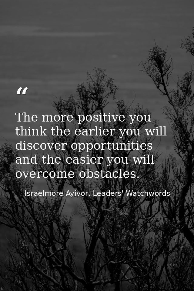 The more positive you think the earlier you will discover opportunities and the easier you will overcome obstacles. — Israelmore Ayivor, Leaders' Watchwords