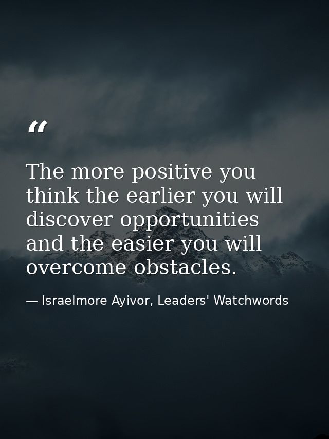 The more positive you think the earlier you will discover opportunities and the easier you will overcome obstacles. — Israelmore Ayivor, Leaders' Watchwords
