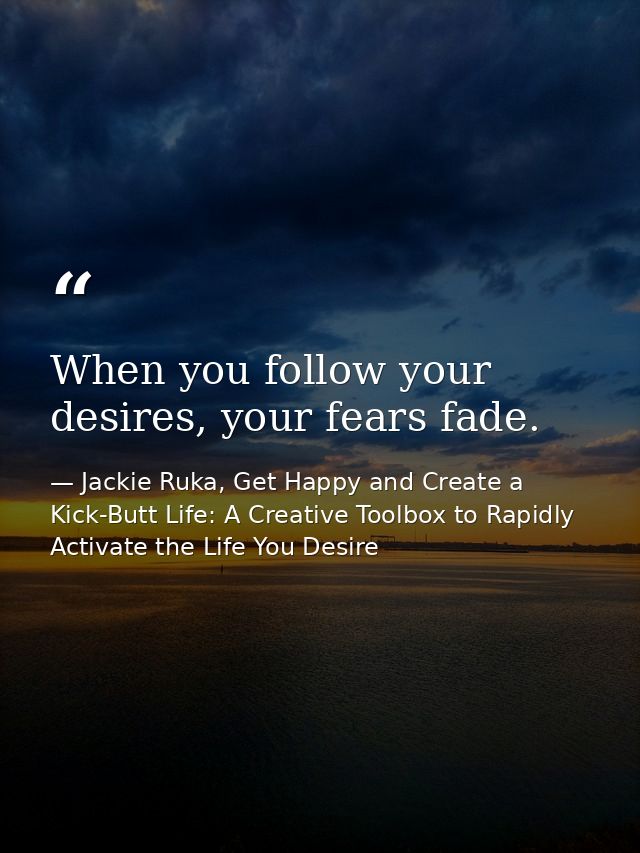 When you follow your desires, your fears fade. — Jackie Ruka, Get Happy and Create a Kick-Butt Life: A Creative Toolbox to Rapidly Activate the Life You Desire