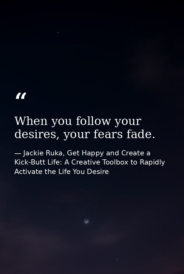 When you follow your desires, your fears fade. — Jackie Ruka, Get Happy and Create a Kick-Butt Life: A Creative Toolbox to Rapidly Activate the Life You Desire