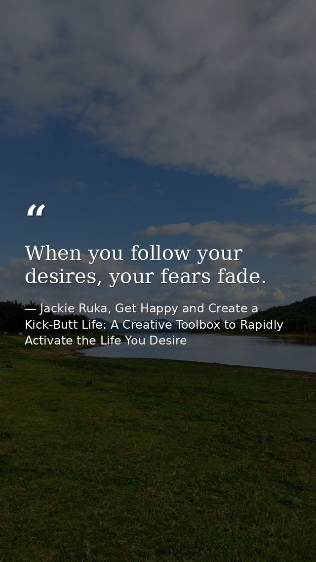 When you follow your desires, your fears fade. — Jackie Ruka, Get Happy and Create a Kick-Butt Life: A Creative Toolbox to Rapidly Activate the Life You Desire