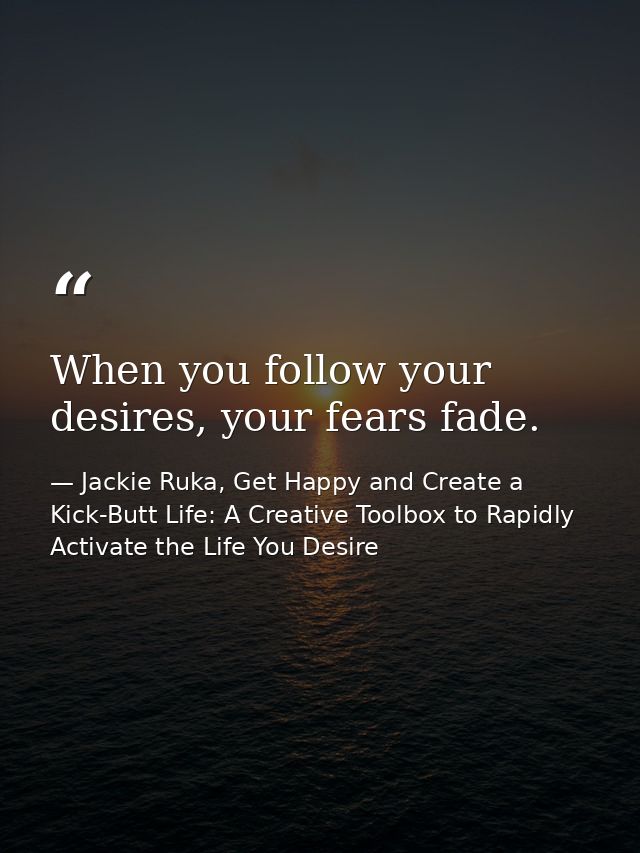 When you follow your desires, your fears fade. — Jackie Ruka, Get Happy and Create a Kick-Butt Life: A Creative Toolbox to Rapidly Activate the Life You Desire