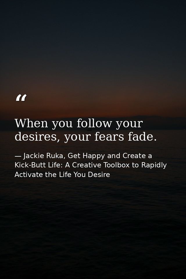 When you follow your desires, your fears fade. — Jackie Ruka, Get Happy and Create a Kick-Butt Life: A Creative Toolbox to Rapidly Activate the Life You Desire