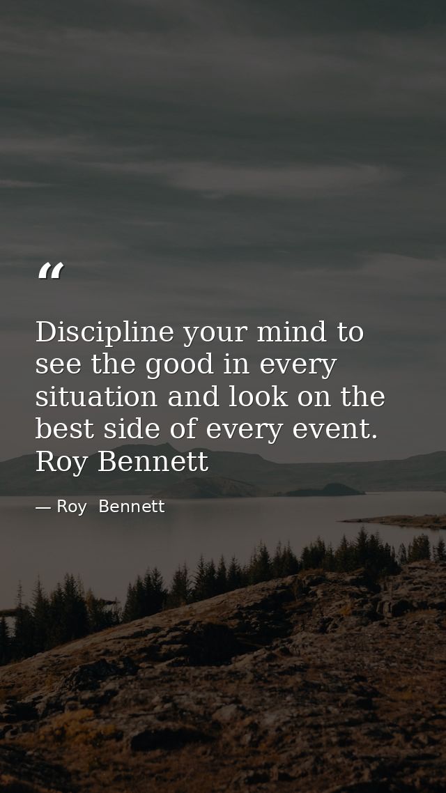 Discipline your mind to see the good in every situation and look on the best side of every event. Roy Bennett — Roy  Bennett