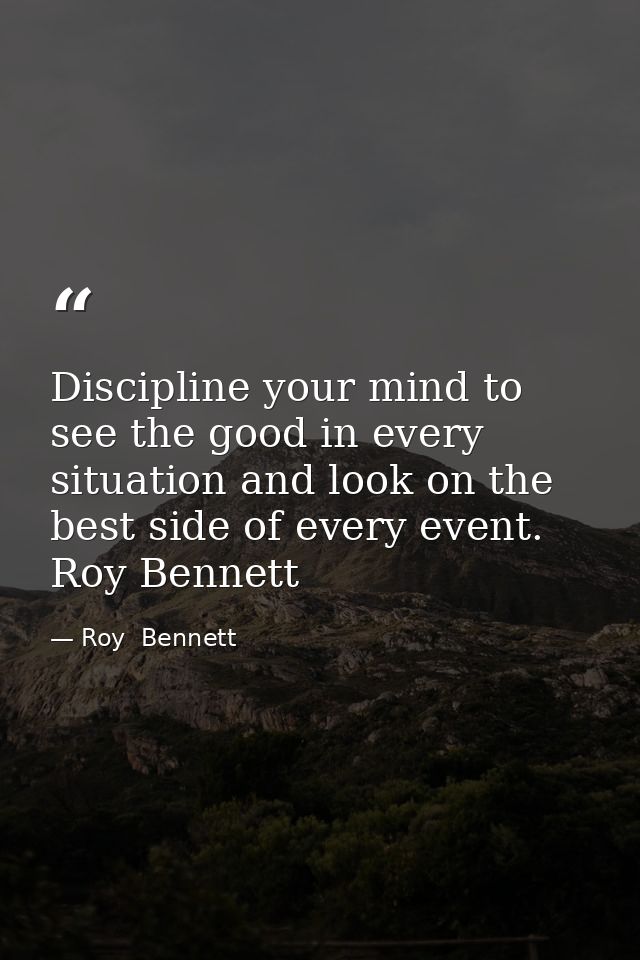 Discipline your mind to see the good in every situation and look on the best side of every event. Roy Bennett — Roy  Bennett