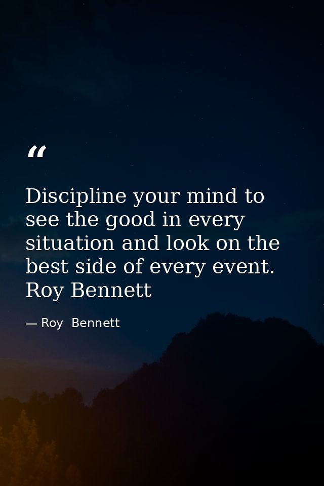 Discipline your mind to see the good in every situation and look on the best side of every event. Roy Bennett — Roy  Bennett