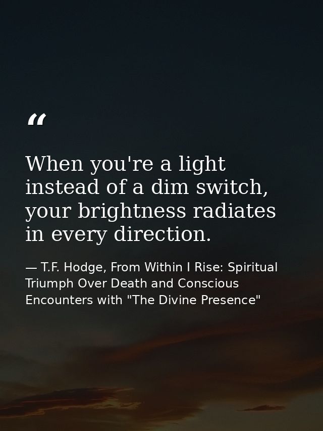 When you're a light instead of a dim switch, your brightness radiates in every direction. — T.F. Hodge, From Within I Rise: Spiritual Triumph Over Death and Conscious Encounters with "The Divine Presence"
