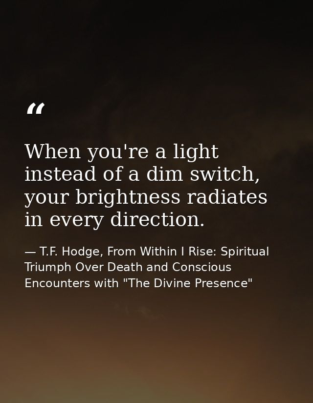 When you're a light instead of a dim switch, your brightness radiates in every direction. — T.F. Hodge, From Within I Rise: Spiritual Triumph Over Death and Conscious Encounters with "The Divine Presence"