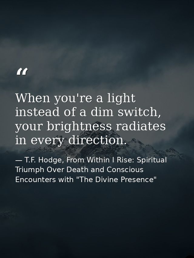 When you're a light instead of a dim switch, your brightness radiates in every direction. — T.F. Hodge, From Within I Rise: Spiritual Triumph Over Death and Conscious Encounters with "The Divine Presence"