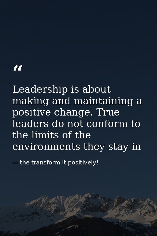 Leadership is about making and maintaining a positive change. True leaders do not conform to the limits of the environme — the transform it positively!