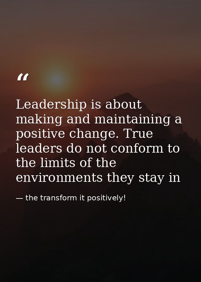 Leadership is about making and maintaining a positive change. True leaders do not conform to the limits of the environme — the transform it positively!