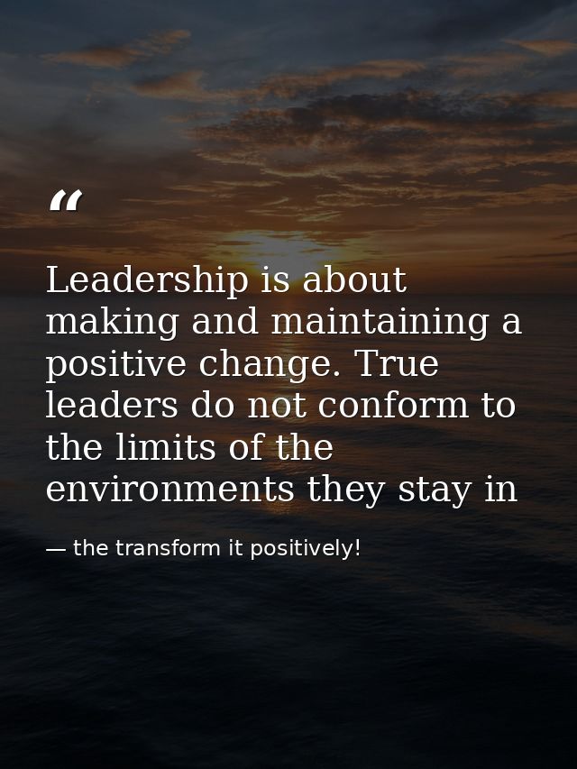 Leadership is about making and maintaining a positive change. True leaders do not conform to the limits of the environme — the transform it positively!