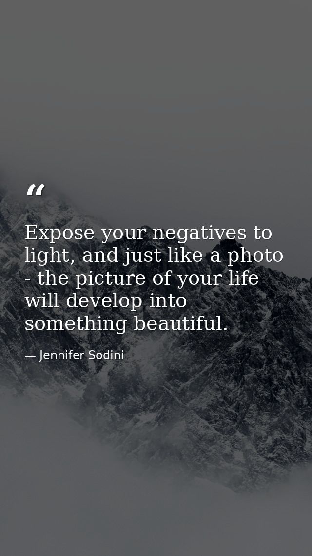 Expose your negatives to light, and just like a photo - the picture of your life will develop into something beautiful. — Jennifer Sodini
