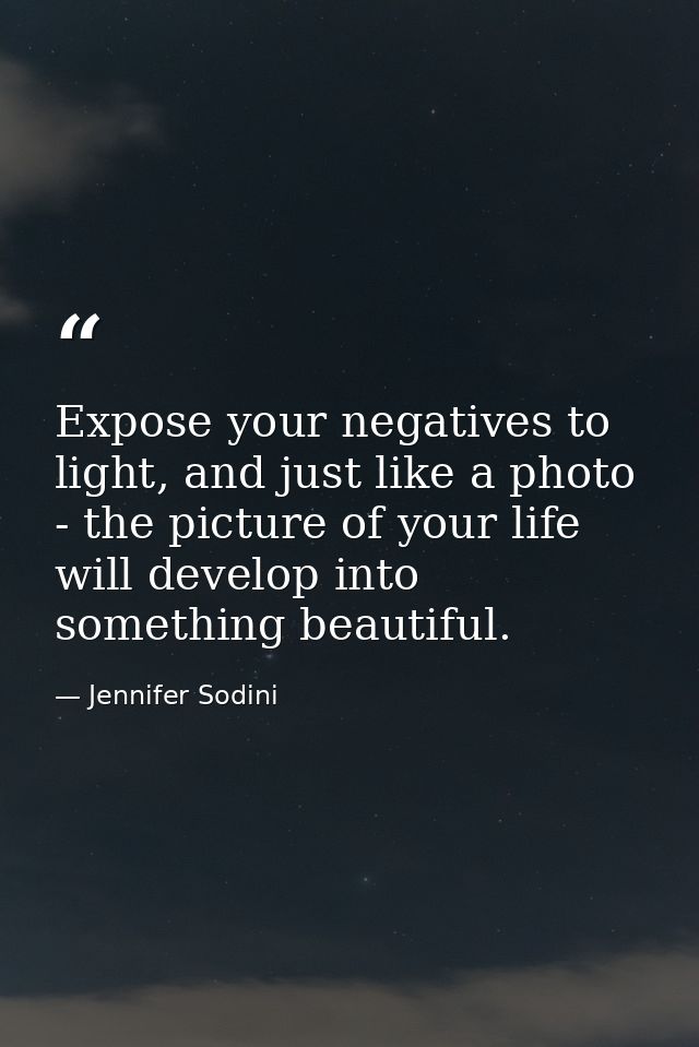 Expose your negatives to light, and just like a photo - the picture of your life will develop into something beautiful. — Jennifer Sodini