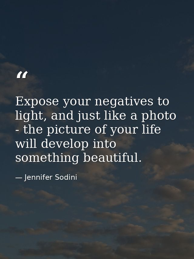 Expose your negatives to light, and just like a photo - the picture of your life will develop into something beautiful. — Jennifer Sodini