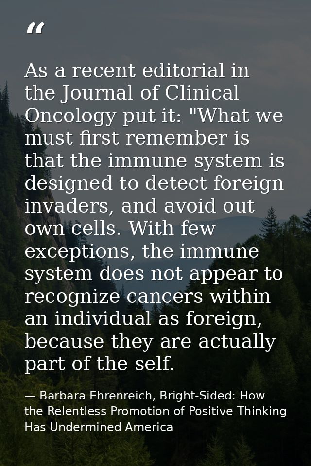 As a recent editorial in the Journal of Clinical Oncology put it: "What we must first remember is that the immune system — Barbara Ehrenreich, Bright-Sided: How the Relentless Promotion of Positive Thinking Has Undermined America