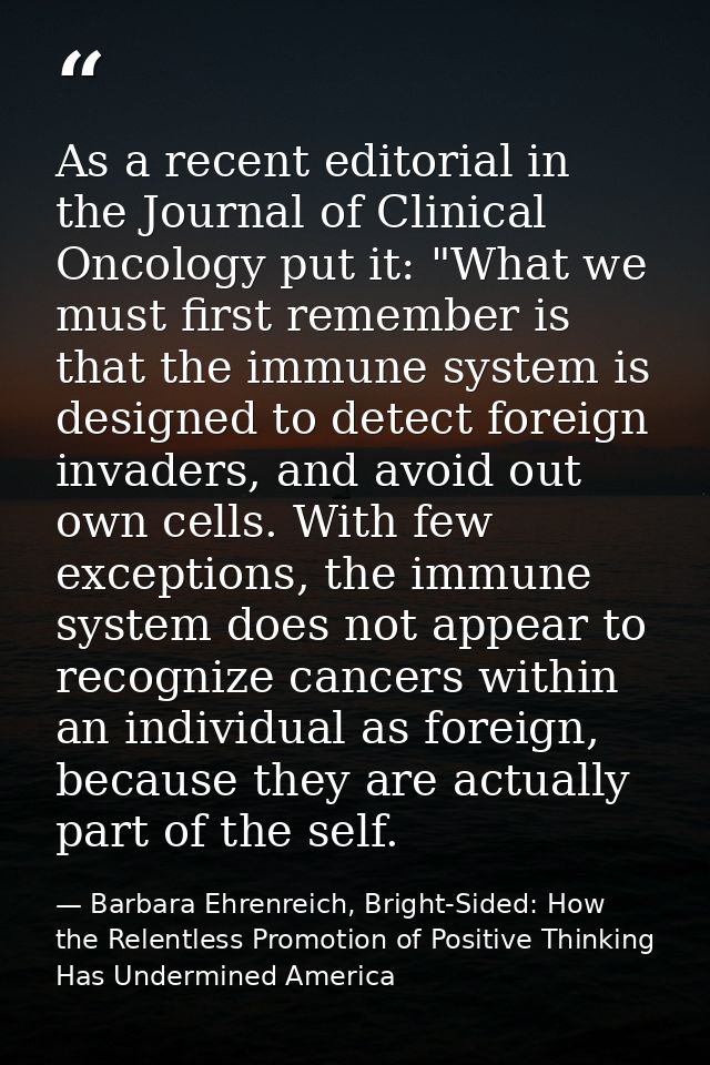As a recent editorial in the Journal of Clinical Oncology put it: "What we must first remember is that the immune system — Barbara Ehrenreich, Bright-Sided: How the Relentless Promotion of Positive Thinking Has Undermined America
