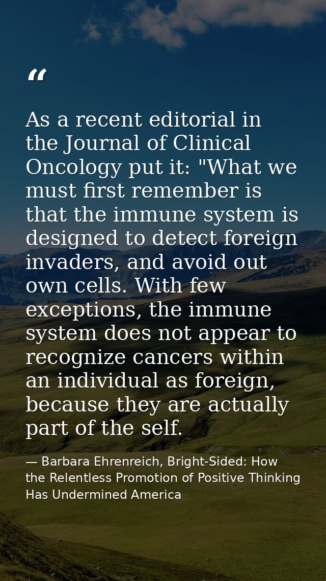 As a recent editorial in the Journal of Clinical Oncology put it: "What we must first remember is that the immune system — Barbara Ehrenreich, Bright-Sided: How the Relentless Promotion of Positive Thinking Has Undermined America