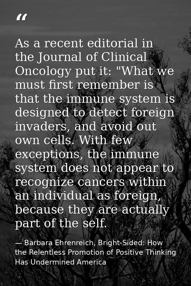 As a recent editorial in the Journal of Clinical Oncology put it: "What we must first remember is that the immune system — Barbara Ehrenreich, Bright-Sided: How the Relentless Promotion of Positive Thinking Has Undermined America