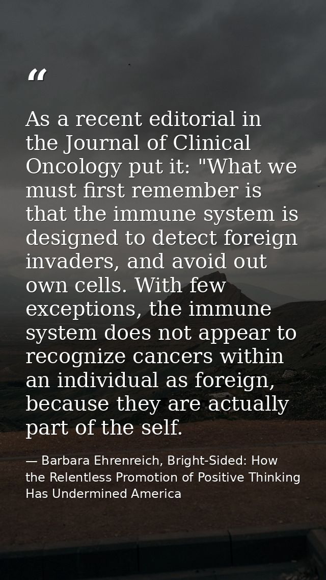 As a recent editorial in the Journal of Clinical Oncology put it: "What we must first remember is that the immune system — Barbara Ehrenreich, Bright-Sided: How the Relentless Promotion of Positive Thinking Has Undermined America