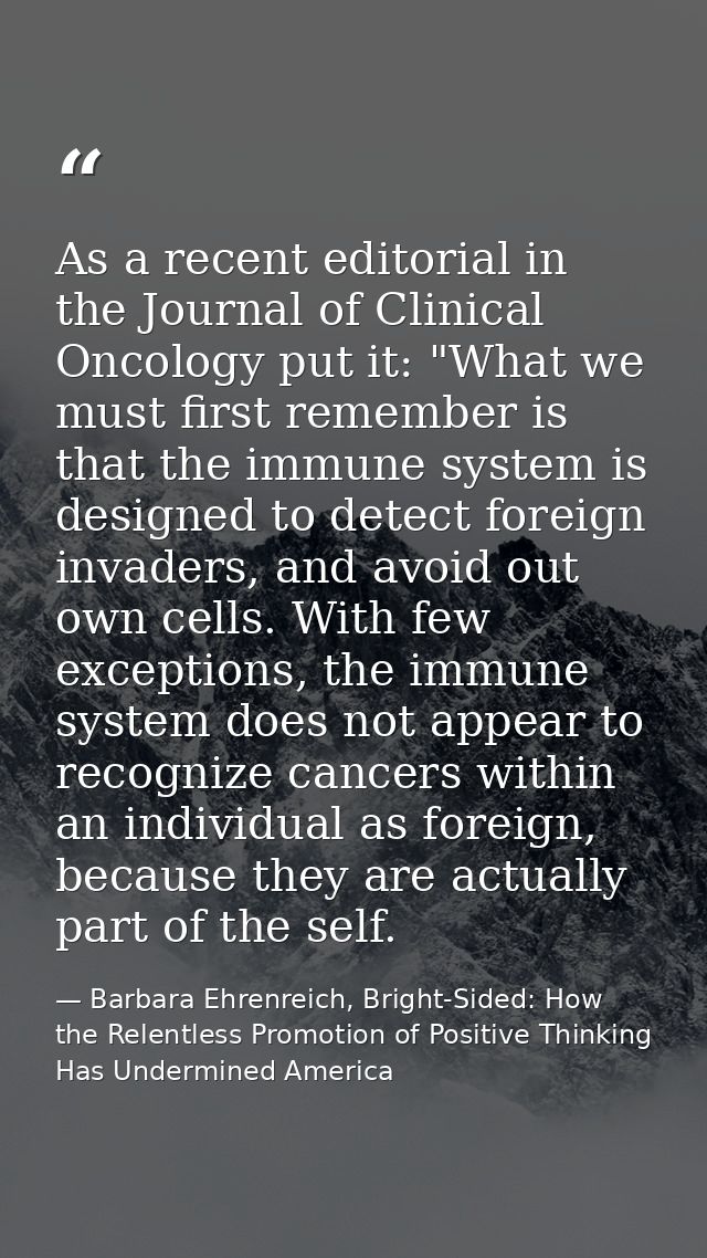 As a recent editorial in the Journal of Clinical Oncology put it: "What we must first remember is that the immune system — Barbara Ehrenreich, Bright-Sided: How the Relentless Promotion of Positive Thinking Has Undermined America