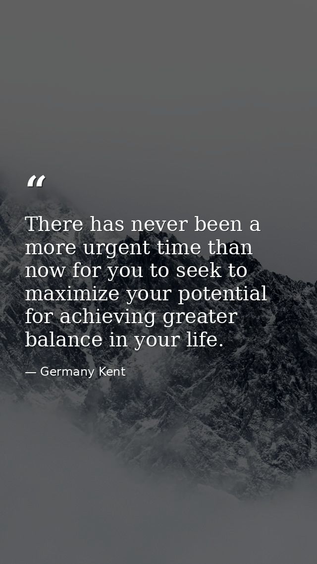 There has never been a more urgent time than now for you to seek to maximize your potential for achieving greater balanc — Germany Kent