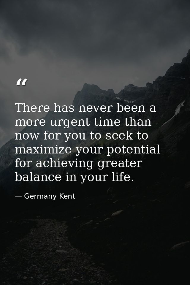 There has never been a more urgent time than now for you to seek to maximize your potential for achieving greater balanc — Germany Kent