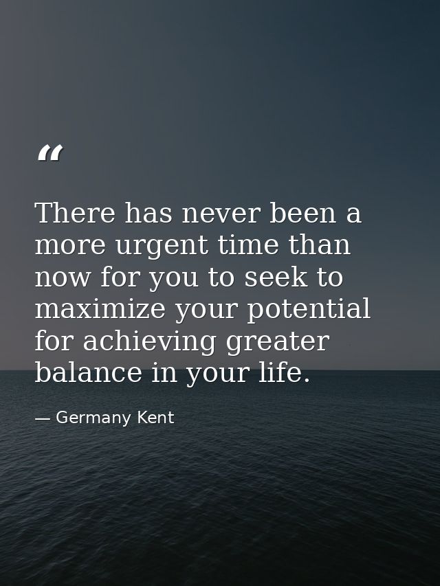 There has never been a more urgent time than now for you to seek to maximize your potential for achieving greater balanc — Germany Kent