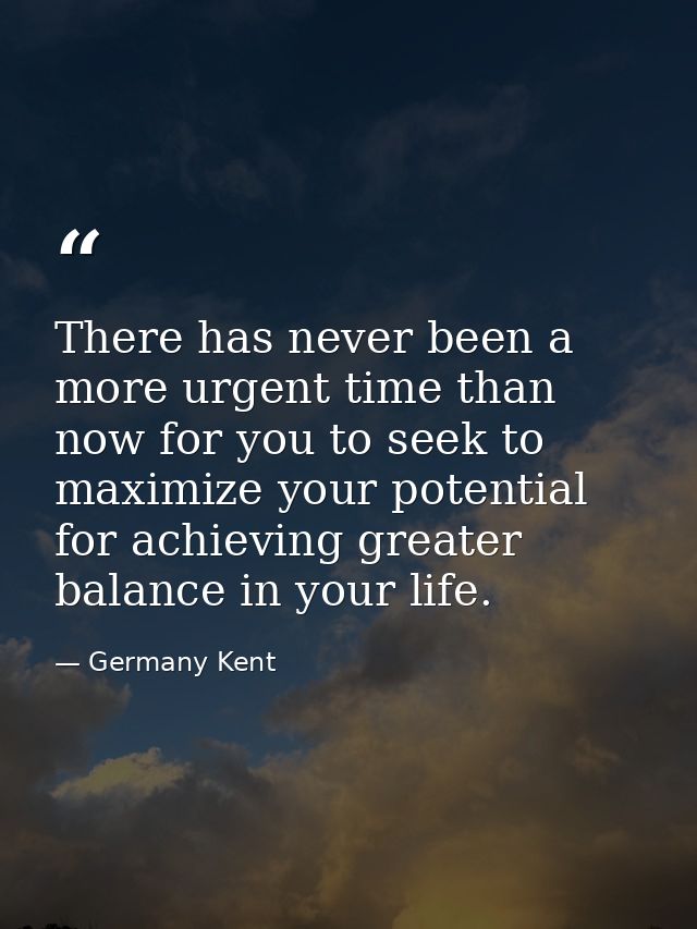 There has never been a more urgent time than now for you to seek to maximize your potential for achieving greater balanc — Germany Kent