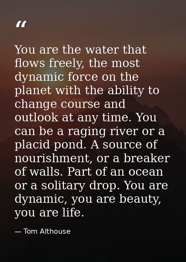 You are the water that flows freely, the most dynamic force on the planet with the ability to change course and outlook  — Tom Althouse